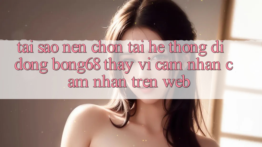 Tại Sao Nên Chọn Tải Hệ thống di động Bong68 Thay Vì Cảm nhận cảm nhận Trên Web?