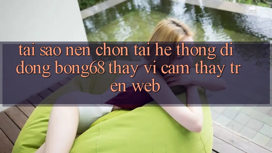 Tại Sao Nên Chọn Tải Hệ thống di động Bong68 Thay Vì Cảm thấy Trên Web?