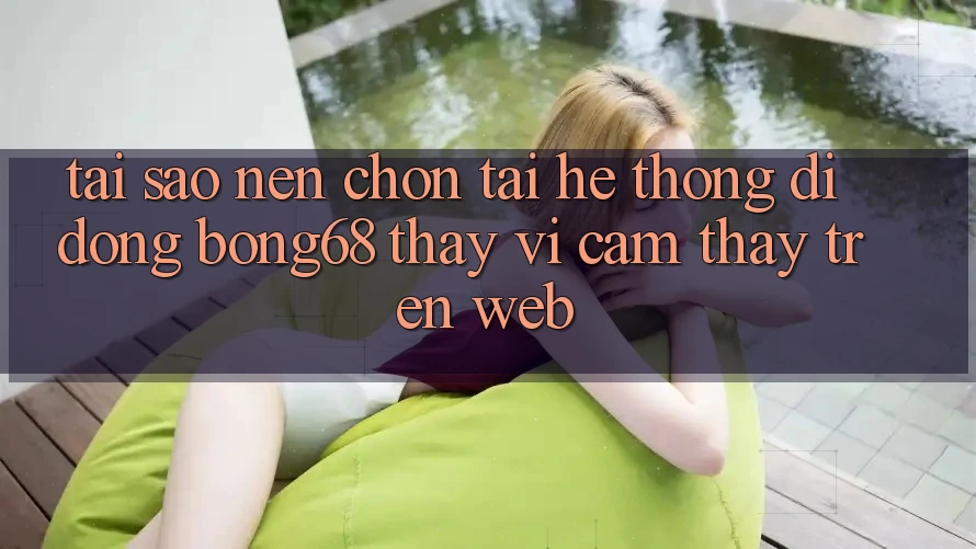 Tại Sao Nên Chọn Tải Hệ thống di động Bong68 Thay Vì Cảm thấy Trên Web?