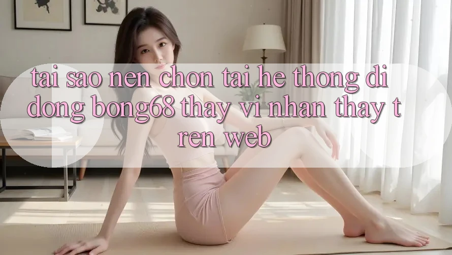 Tại Sao Nên Chọn Tải Hệ thống di động Bong68 Thay Vì Nhận thấy Trên Web?