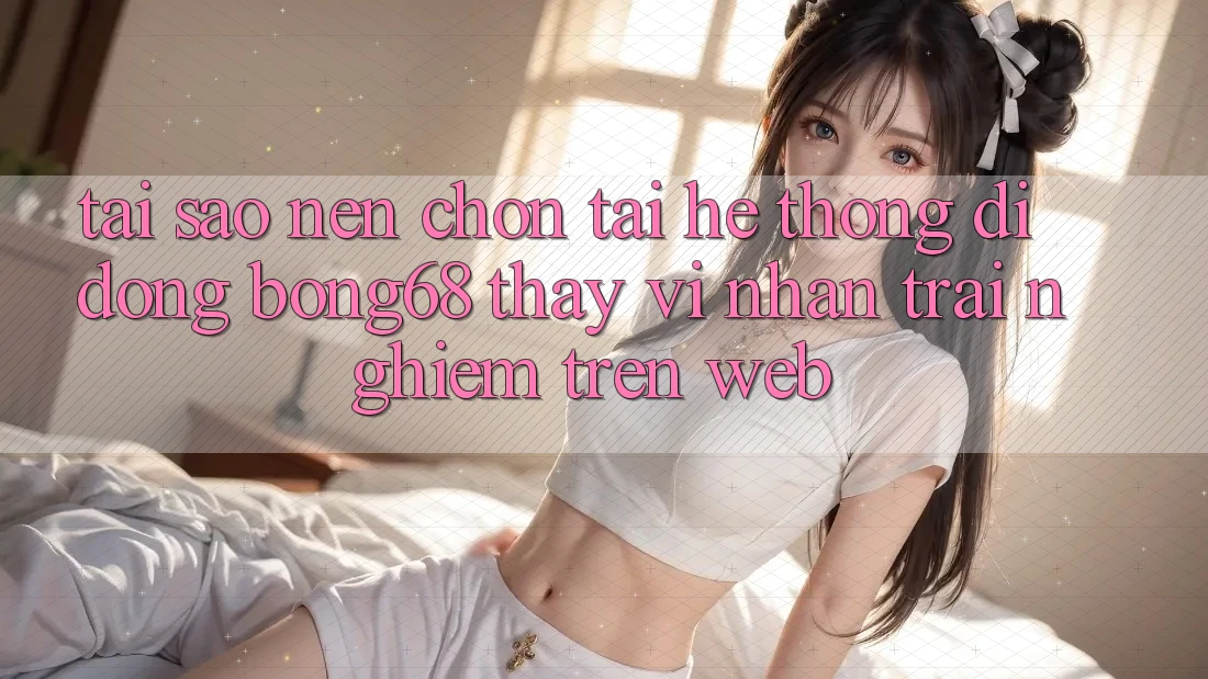 Tại Sao Nên Chọn Tải Hệ thống di động Bong68 Thay Vì Nhận trải nghiệm Trên Web?