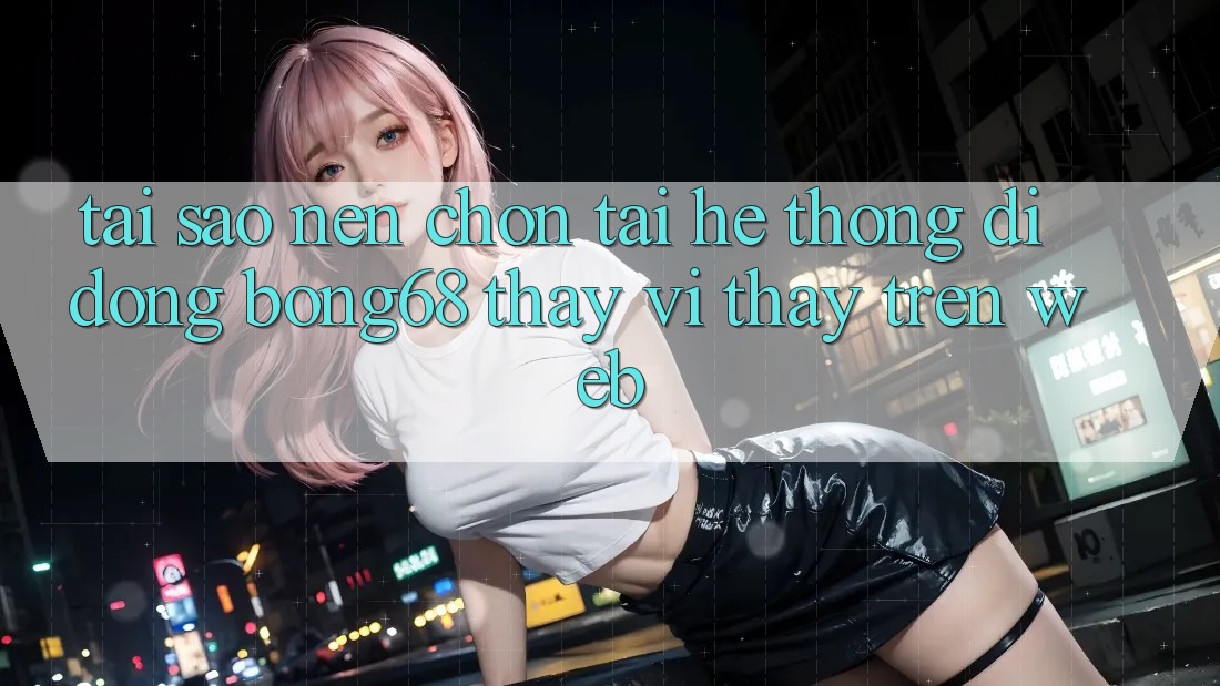Tại Sao Nên Chọn Tải Hệ thống di động Bong68 Thay Vì Thấy Trên Web?