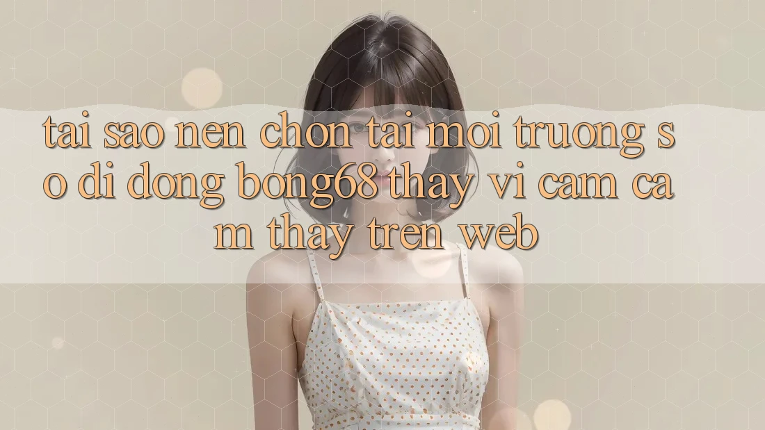 Tại Sao Nên Chọn Tải Môi trường số di động Bong68 Thay Vì Cảm cảm thấy Trên Web? Tại Sao Nên Chọn Tải Môi trường số di động Bong68 Thay Vì Cảm cảm thấy Trên Web?