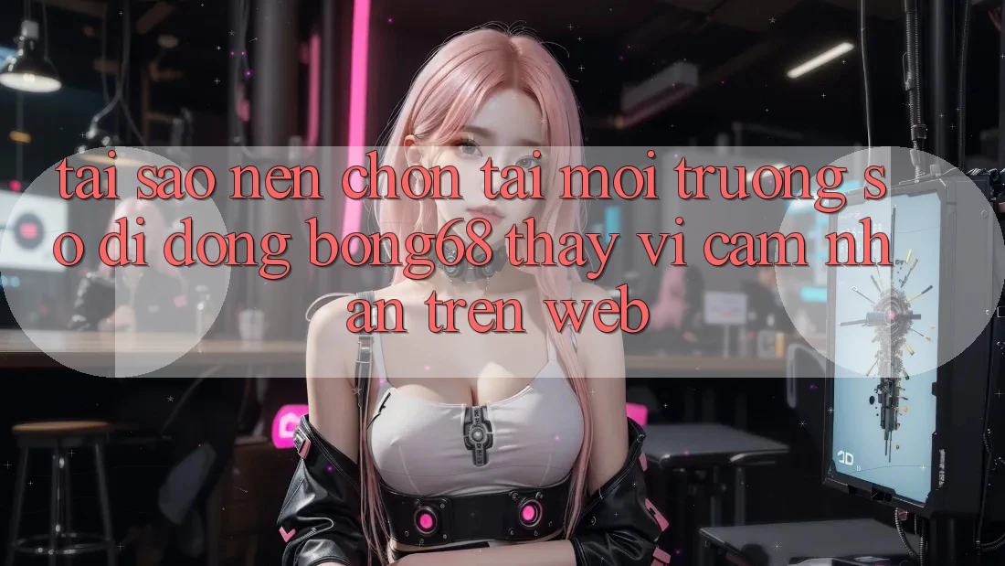 Tại Sao Nên Chọn Tải Môi trường số di động Bong68 Thay Vì Cảm nhận Trên Web? Tại Sao Nên Chọn Tải Môi trường số di động Bong68 Thay Vì Cảm nhận Trên Web?