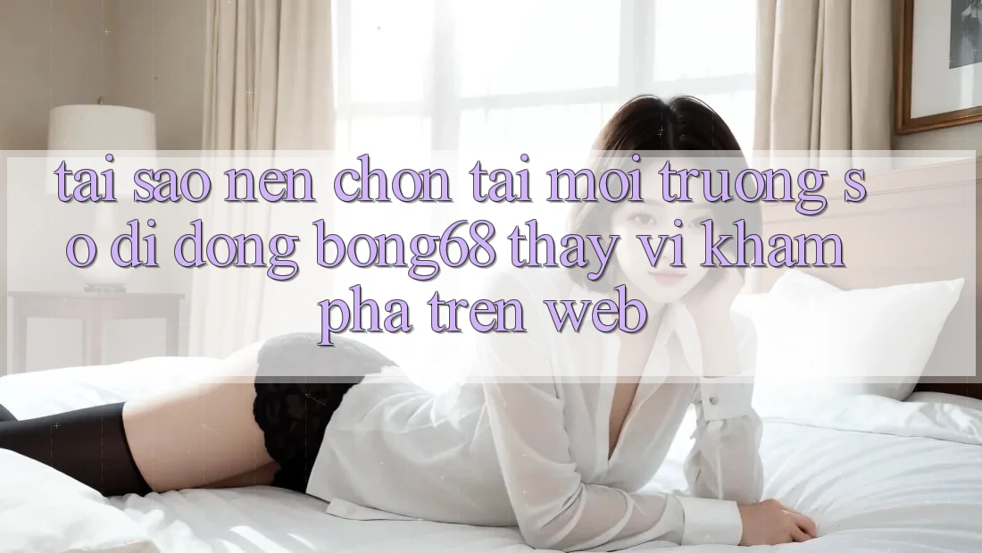 Tại Sao Nên Chọn Tải Môi trường số di động Bong68 Thay Vì Khám phá Trên Web?