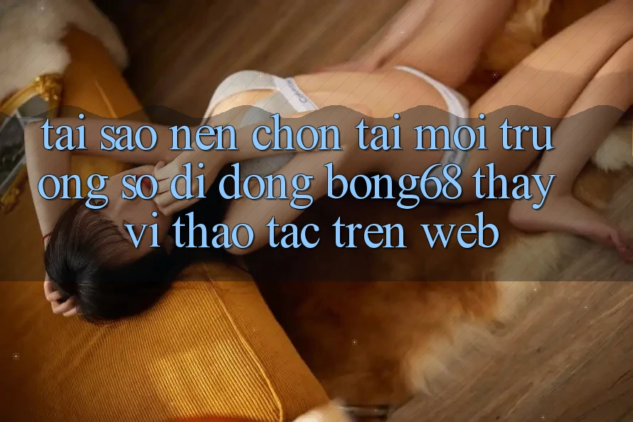 Tại Sao Nên Chọn Tải Môi trường số di động Bong68 Thay Vì Thao tác Trên Web?