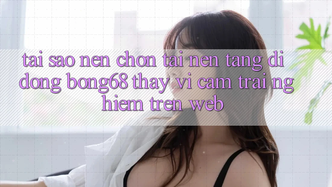 Tại Sao Nên Chọn Tải Nền tảng di động Bong68 Thay Vì Cảm trải nghiệm Trên Web?