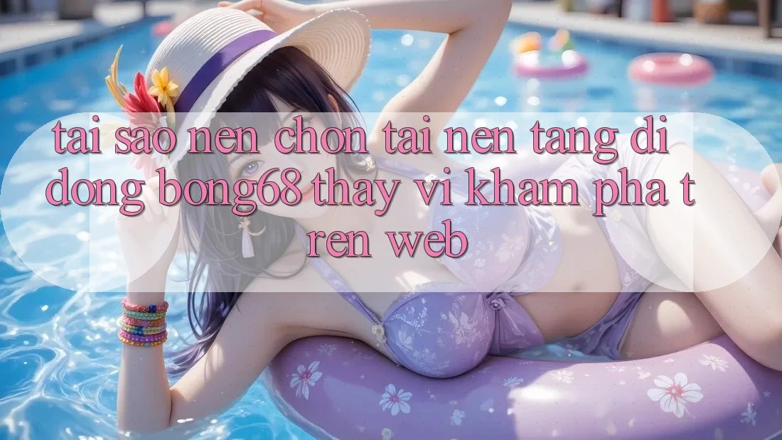 Tại Sao Nên Chọn Tải Nền tảng di động Bong68 Thay Vì Khám phá Trên Web?
