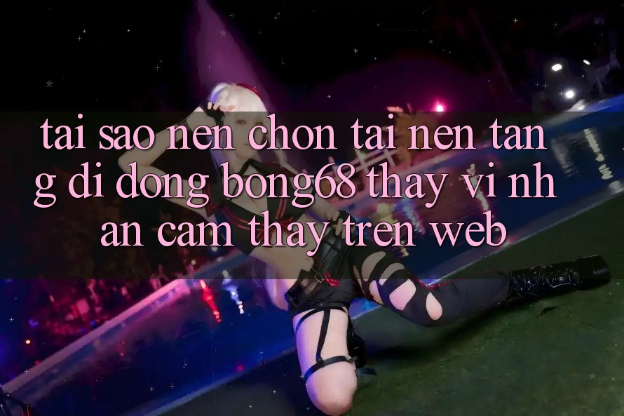 Tại Sao Nên Chọn Tải Nền tảng di động Bong68 Thay Vì Nhận cảm thấy Trên Web?
