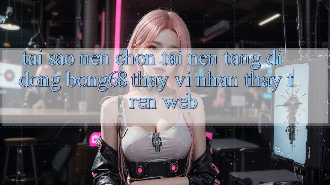 Tại Sao Nên Chọn Tải Nền tảng di động Bong68 Thay Vì Nhận thấy Trên Web?