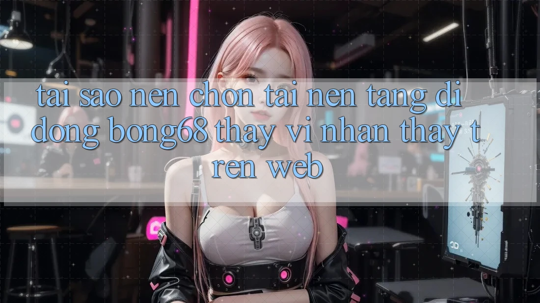Tại Sao Nên Chọn Tải Nền tảng di động Bong68 Thay Vì Nhận thấy Trên Web?
