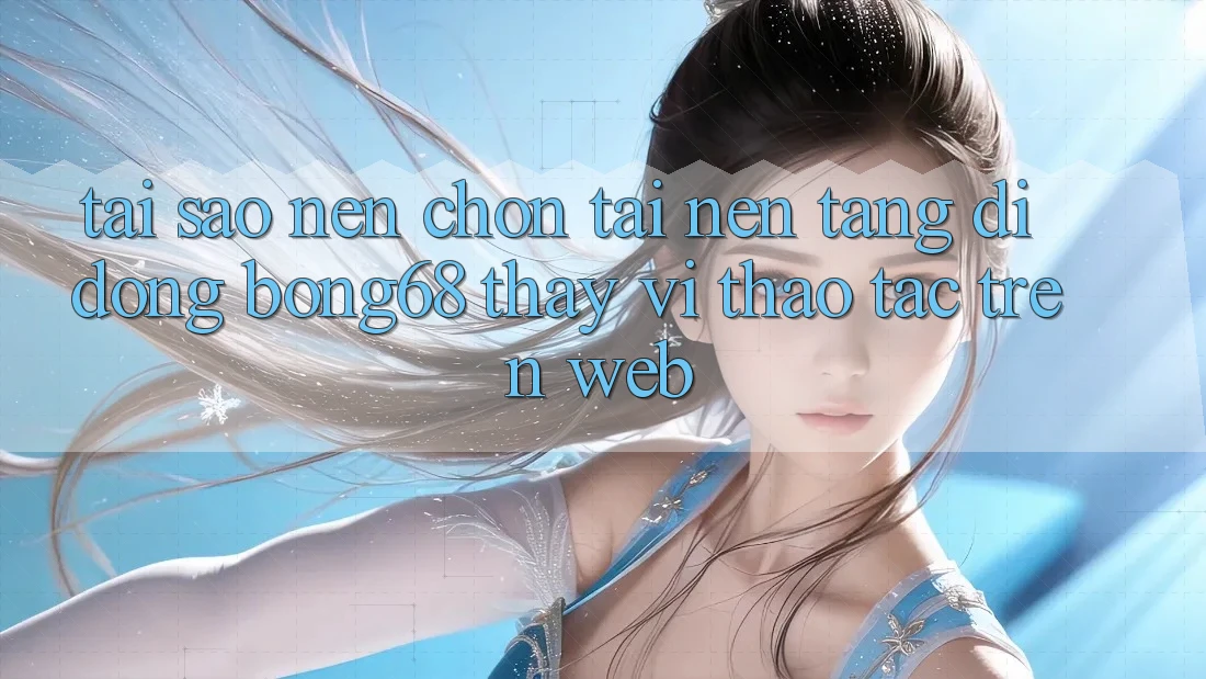 Tại Sao Nên Chọn Tải Nền tảng di động Bong68 Thay Vì Thao tác Trên Web?