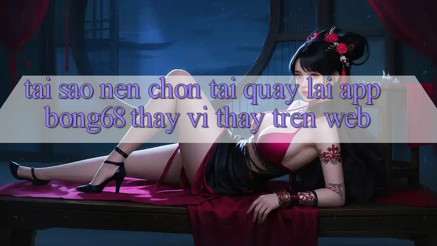 Tại Sao Nên Chọn Tải quay lại App Bong68 Thay Vì Thấy Trên Web?