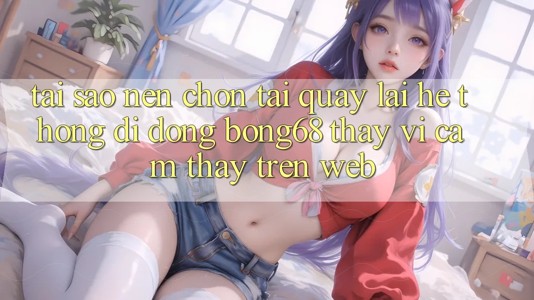 Tại Sao Nên Chọn Tải quay lại Hệ thống di động Bong68 Thay Vì Cảm thấy Trên Web?