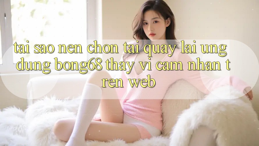 Tại Sao Nên Chọn Tải quay lại Ứng Dụng Bong68 Thay Vì Cảm nhận Trên Web?