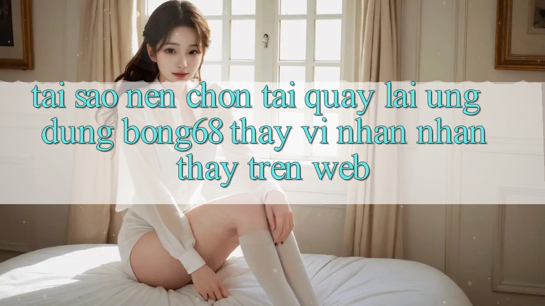 Tại Sao Nên Chọn Tải quay lại Ứng Dụng Bong68 Thay Vì Nhận nhận thấy Trên Web?