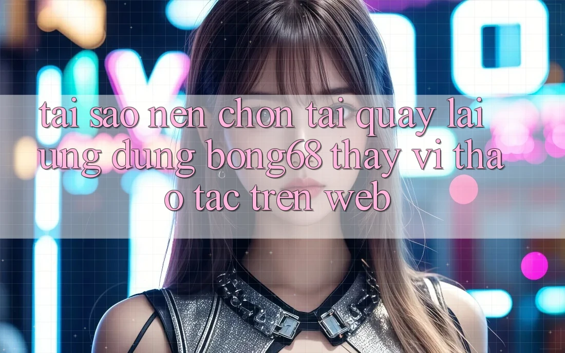 Tại Sao Nên Chọn Tải quay lại Ứng Dụng Bong68 Thay Vì Thao tác Trên Web?