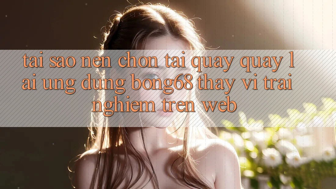 Tại Sao Nên Chọn Tải quay quay lại Ứng Dụng Bong68 Thay Vì Trải Nghiệm Trên Web?