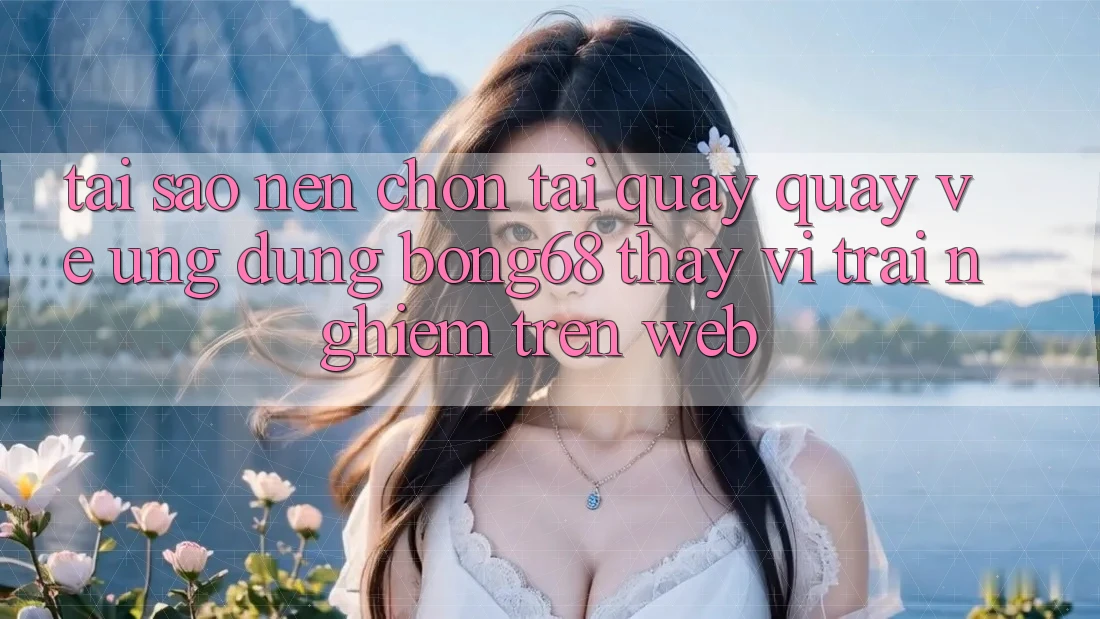 Tại Sao Nên Chọn Tải quay quay về Ứng Dụng Bong68 Thay Vì Trải nghiệm Trên Web?