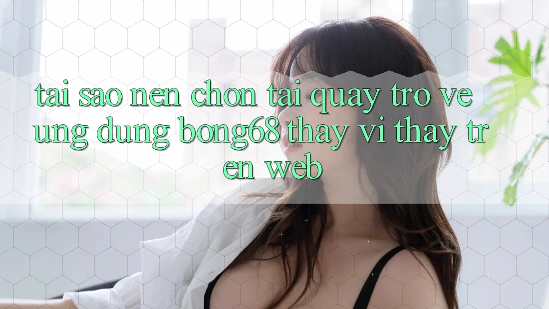 Tại Sao Nên Chọn Tải quay trở về Ứng Dụng Bong68 Thay Vì Thấy Trên Web?
