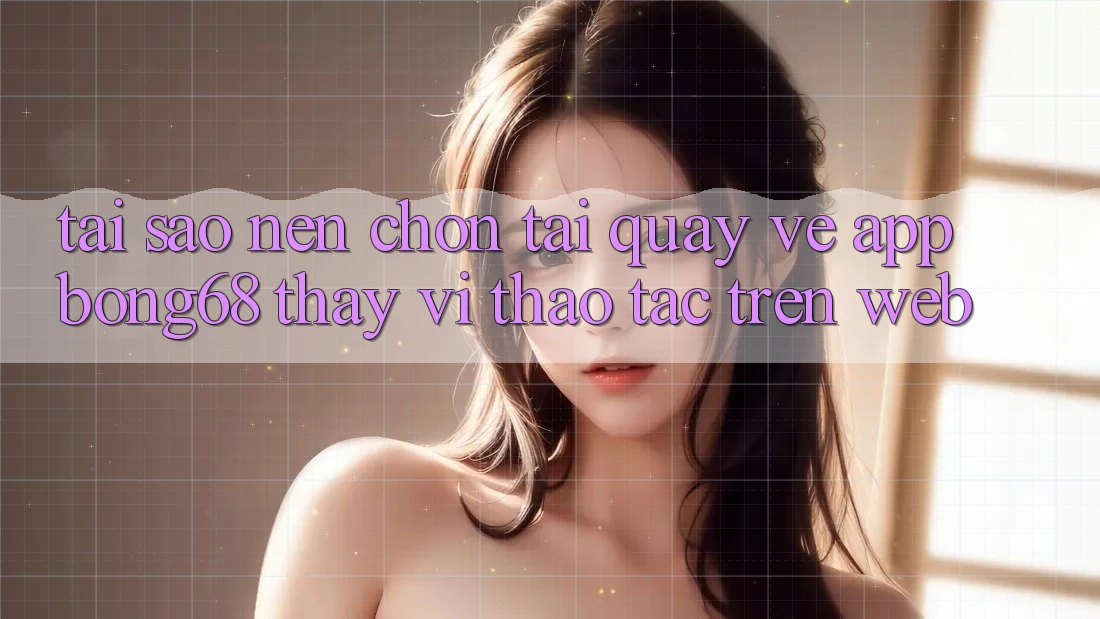 Tại Sao Nên Chọn Tải quay về App Bong68 Thay Vì Thao tác Trên Web?