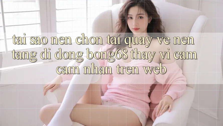 Tại Sao Nên Chọn Tải quay về Nền tảng di động Bong68 Thay Vì Cảm cảm nhận Trên Web?