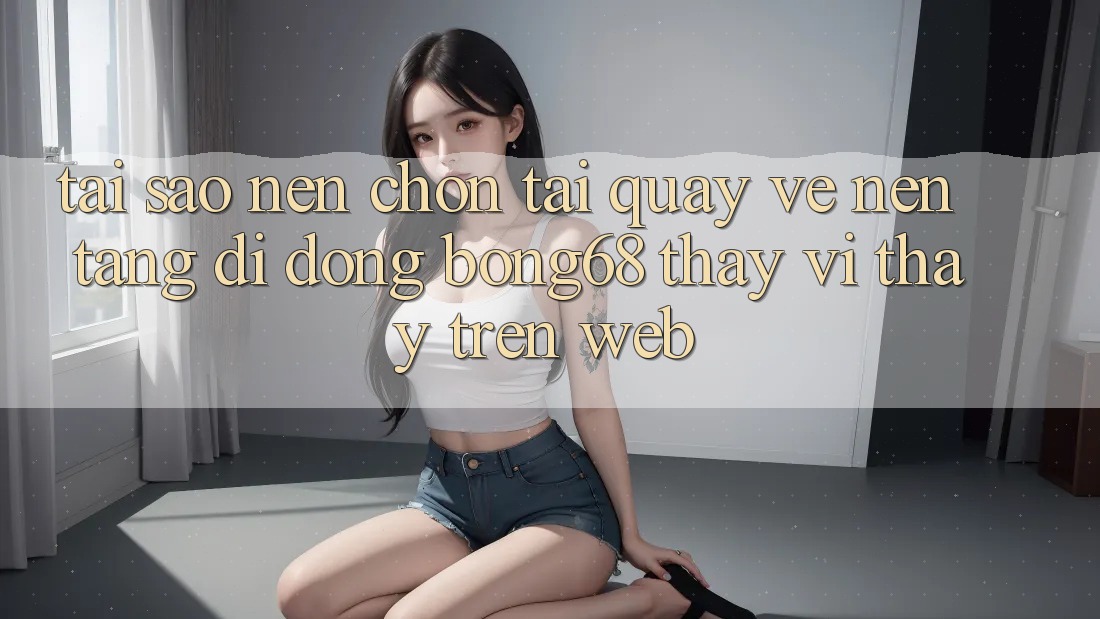 Tại Sao Nên Chọn Tải quay về Nền tảng di động Bong68 Thay Vì Thấy Trên Web?