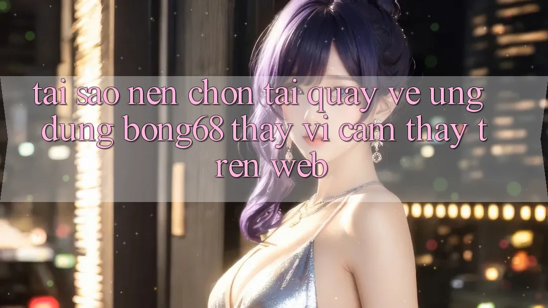 Tại Sao Nên Chọn Tải quay về Ứng Dụng Bong68 Thay Vì Cảm thấy Trên Web?