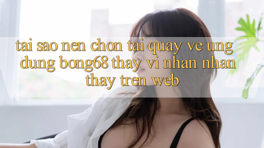Tại Sao Nên Chọn Tải quay về Ứng Dụng Bong68 Thay Vì Nhận nhận thấy Trên Web?