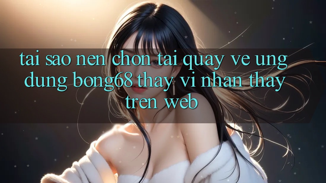 Tại Sao Nên Chọn Tải quay về Ứng Dụng Bong68 Thay Vì Nhận thấy Trên Web?