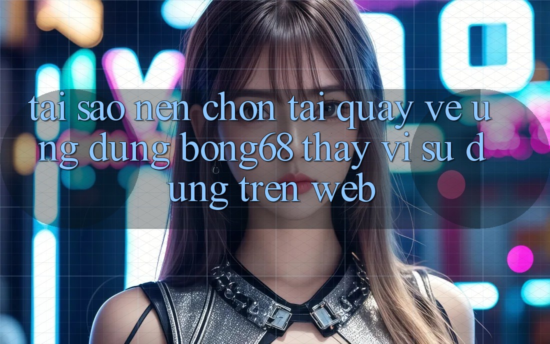 Tại Sao Nên Chọn Tải quay về Ứng Dụng Bong68 Thay Vì Sử dụng Trên Web?