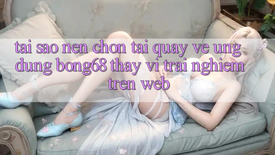 Tại Sao Nên Chọn Tải quay về Ứng Dụng Bong68 Thay Vì Trải Nghiệm Trên Web?