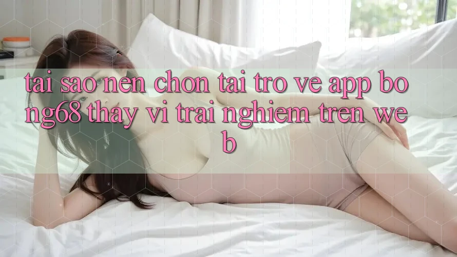 Tại Sao Nên Chọn Tải trở về App Bong68 Thay Vì Trải Nghiệm Trên Web?