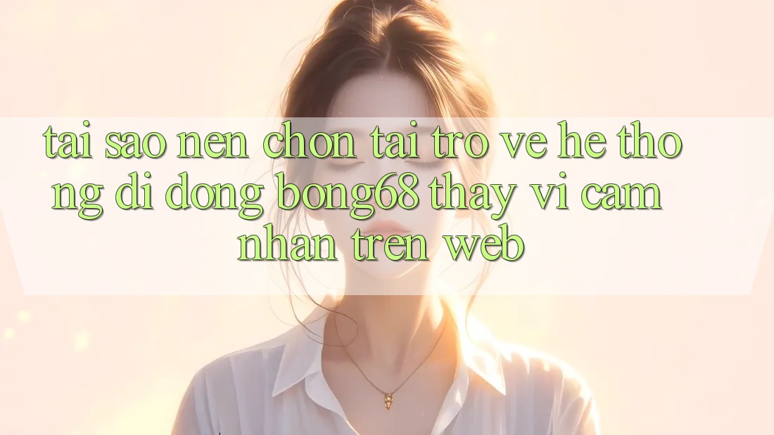 Tại Sao Nên Chọn Tải trở về Hệ thống di động Bong68 Thay Vì Cảm nhận Trên Web?