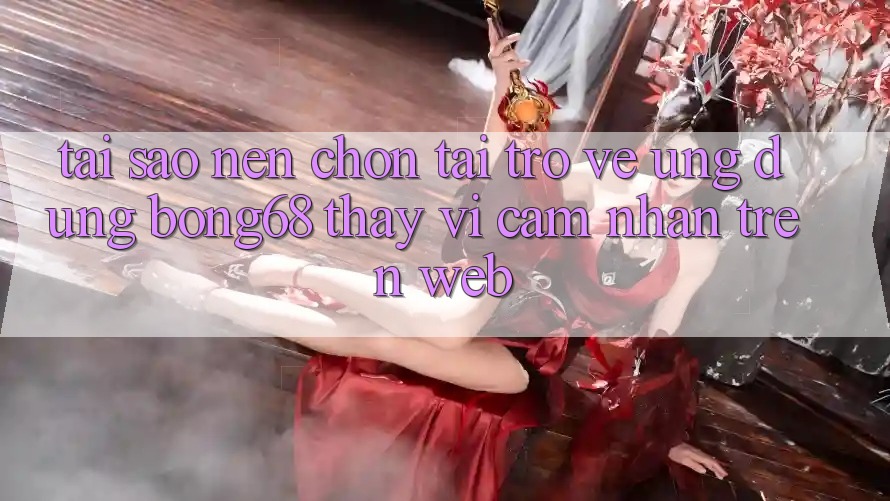Tại Sao Nên Chọn Tải trở về Ứng Dụng Bong68 Thay Vì Cảm nhận Trên Web?