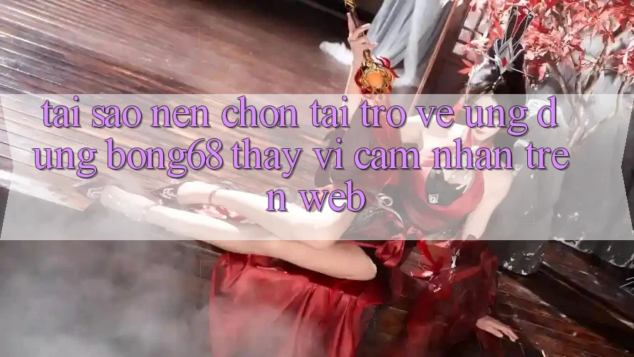 Tại Sao Nên Chọn Tải trở về Ứng Dụng Bong68 Thay Vì Cảm nhận Trên Web? Tại Sao Nên Chọn Tải trở về Ứng Dụng Bong68 Thay Vì Cảm nhận Trên Web?