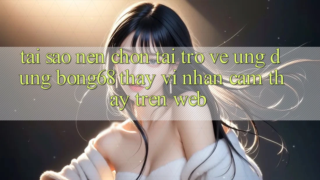 Tại Sao Nên Chọn Tải trở về Ứng Dụng Bong68 Thay Vì Nhận cảm thấy Trên Web?