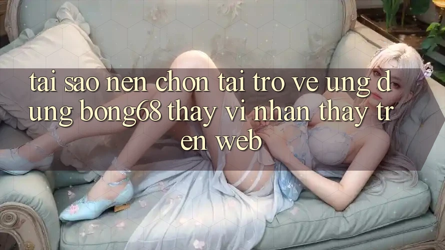Tại Sao Nên Chọn Tải trở về Ứng dụng Bong68 Thay Vì Nhận thấy Trên Web?