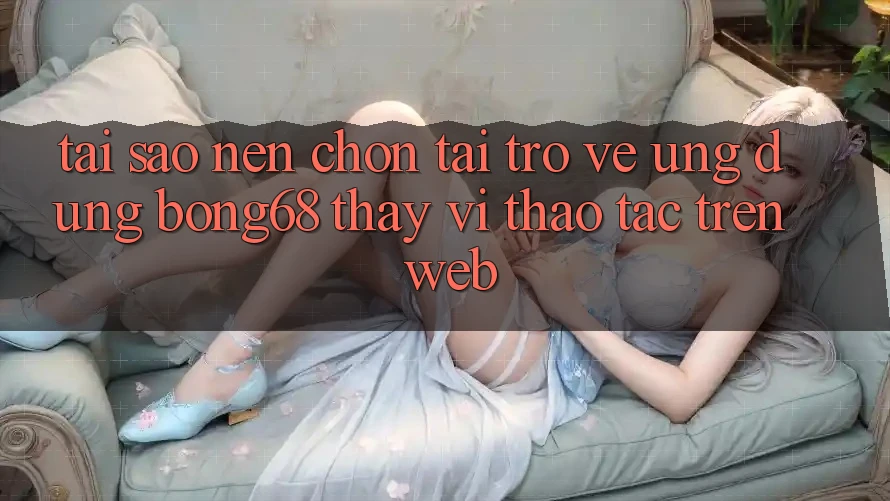 Tại Sao Nên Chọn Tải trở về Ứng Dụng Bong68 Thay Vì Thao tác Trên Web?
