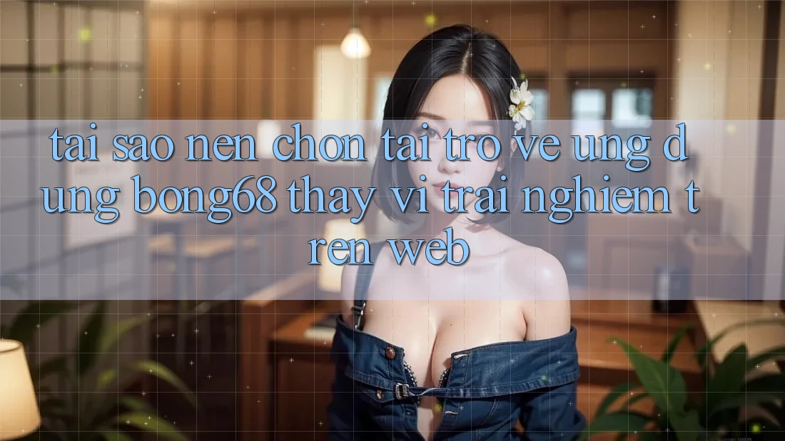 Tại Sao Nên Chọn Tải trở về Ứng Dụng Bong68 Thay Vì Trải Nghiệm Trên Web?