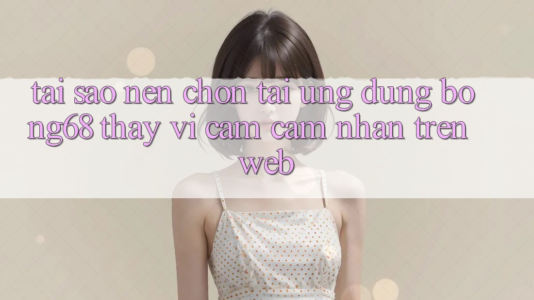 Tại Sao Nên Chọn Tải Ứng Dụng Bong68 Thay Vì Cảm cảm nhận Trên Web?