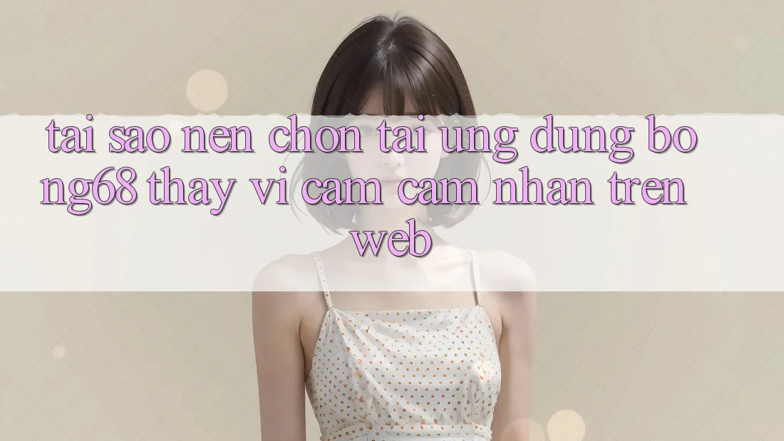 Tại Sao Nên Chọn Tải Ứng Dụng Bong68 Thay Vì Cảm cảm nhận Trên Web?
