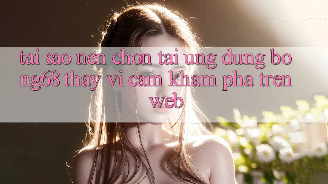 Tại Sao Nên Chọn Tải Ứng Dụng Bong68 Thay Vì Cảm khám phá Trên Web?