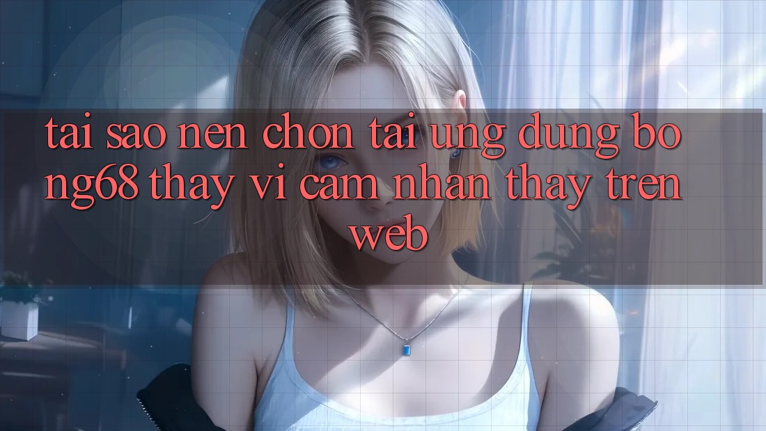 Tại Sao Nên Chọn Tải Ứng Dụng Bong68 Thay Vì Cảm nhận thấy Trên Web?