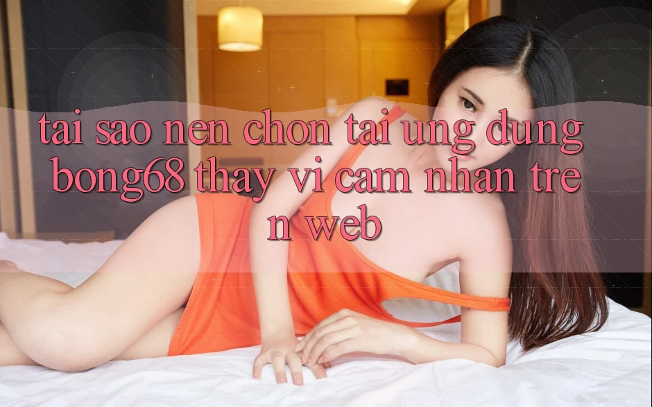 Tại Sao Nên Chọn Tải Ứng Dụng Bong68 Thay Vì Cảm nhận Trên Web?