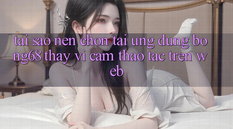 Tại Sao Nên Chọn Tải Ứng Dụng Bong68 Thay Vì Cảm thao tác Trên Web?