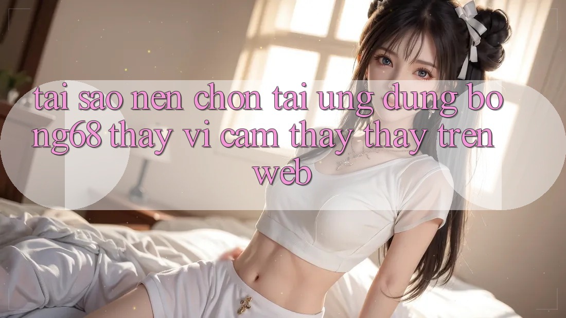 Tại Sao Nên Chọn Tải Ứng Dụng Bong68 Thay Vì Cảm thấy thấy Trên Web?