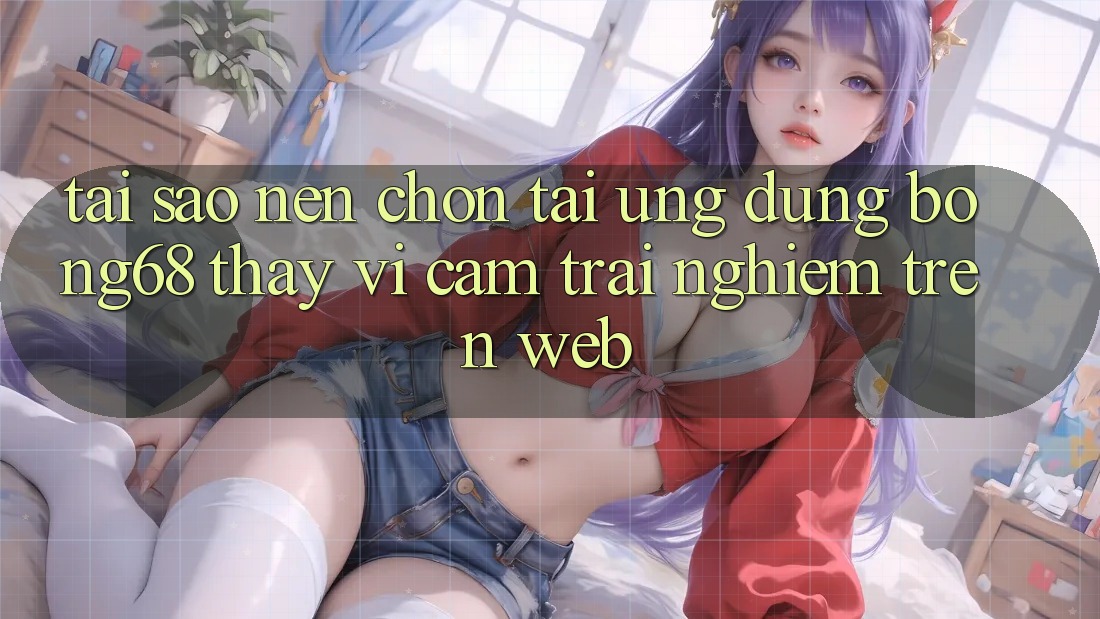 Tại Sao Nên Chọn Tải Ứng Dụng Bong68 Thay Vì Cảm trải nghiệm Trên Web?