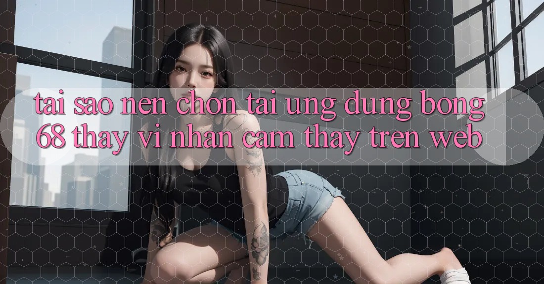 Tại Sao Nên Chọn Tải Ứng Dụng Bong68 Thay Vì Nhận cảm thấy Trên Web?