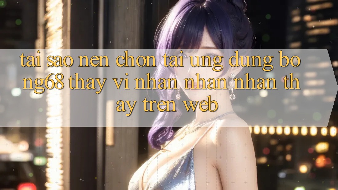 Tại Sao Nên Chọn Tải Ứng Dụng Bong68 Thay Vì Nhận nhận nhận thấy Trên Web?